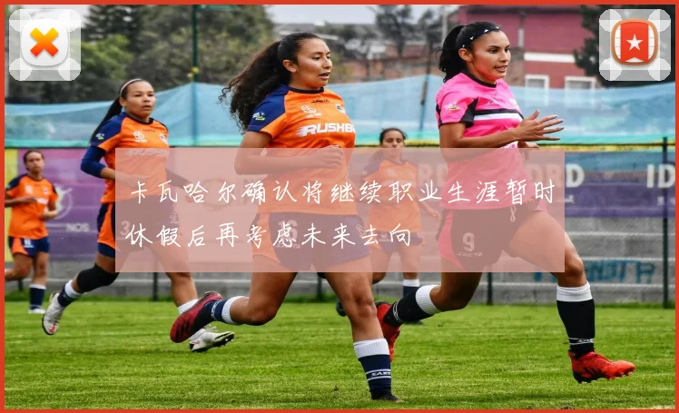 卡瓦哈尔确认将继续职业生涯暂时休假后再考虑未来去向
