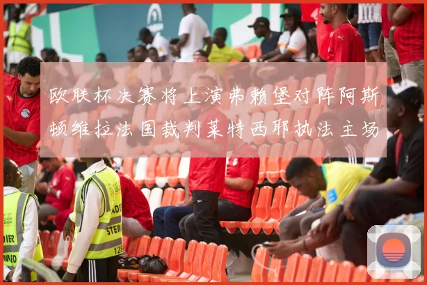 欧联杯决赛将上演弗赖堡对阵阿斯顿维拉法国裁判莱特西耶执法主场比赛