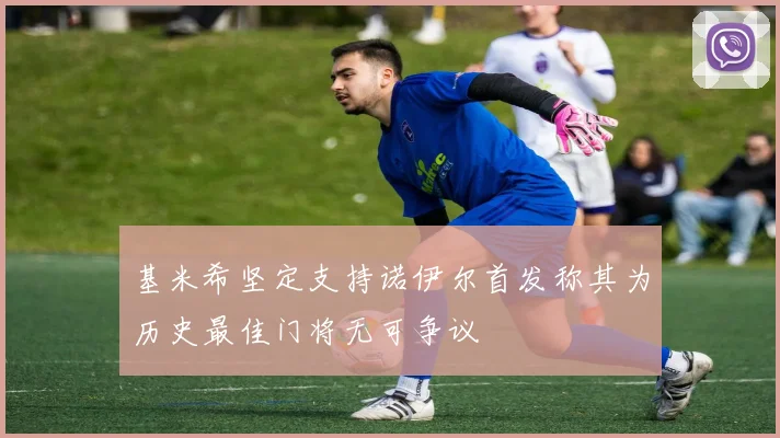 基米希坚定支持诺伊尔首发称其为历史最佳门将无可争议