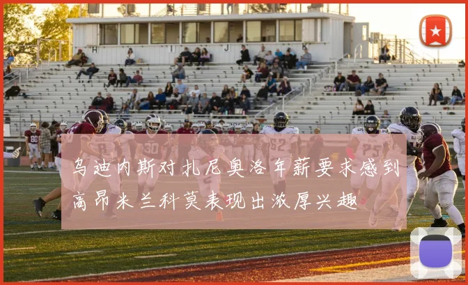 乌迪内斯对扎尼奥洛年薪要求感到高昂米兰科莫表现出浓厚兴趣