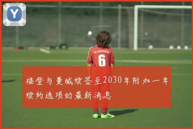 福登与曼城续签至2030年附加一年续约选项的最新消息