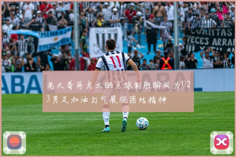 老大哥蒋光太晒点球制胜瞬间为U23男足加油打气展现团结精神