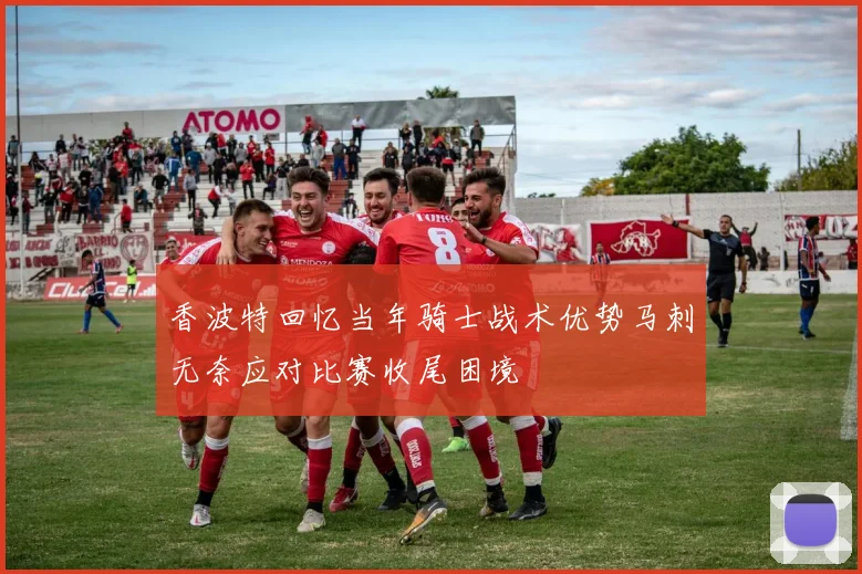 香波特回忆当年骑士战术优势马刺无奈应对比赛收尾困境