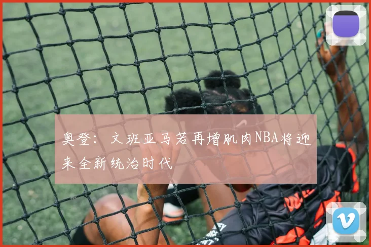 奥登：文班亚马若再增肌肉NBA将迎来全新统治时代