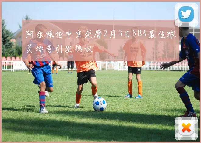 阿尔佩伦申京荣膺2月3日NBA最佳球员称号引发热议