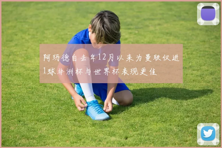 阿玛德自去年12月以来为曼联仅进1球非洲杯与世界杯表现更佳