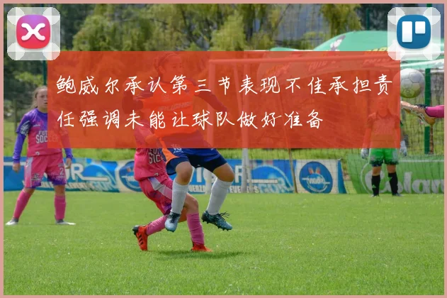 鲍威尔承认第三节表现不佳承担责任强调未能让球队做好准备