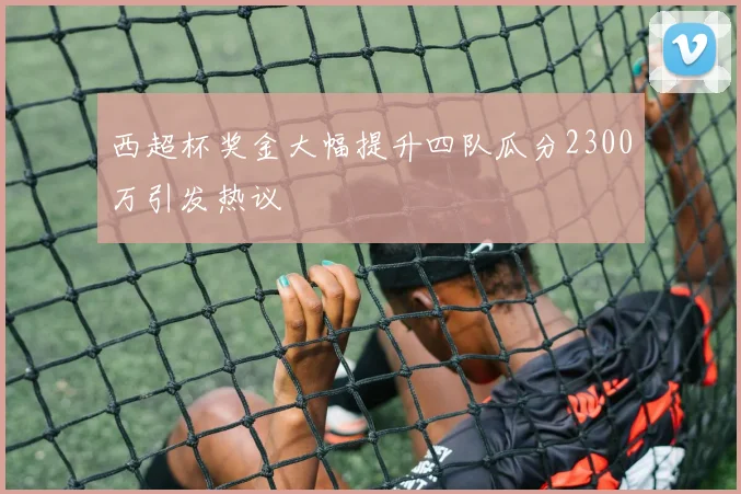 西超杯奖金大幅提升四队瓜分2300万引发热议