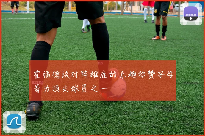 霍福德谈对阵雄鹿的乐趣称赞字母哥为顶尖球员之一