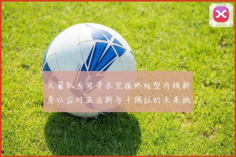 火箭队或将寻求空接终结型内线新秀以应对亚当斯与卡佩拉的未来挑战