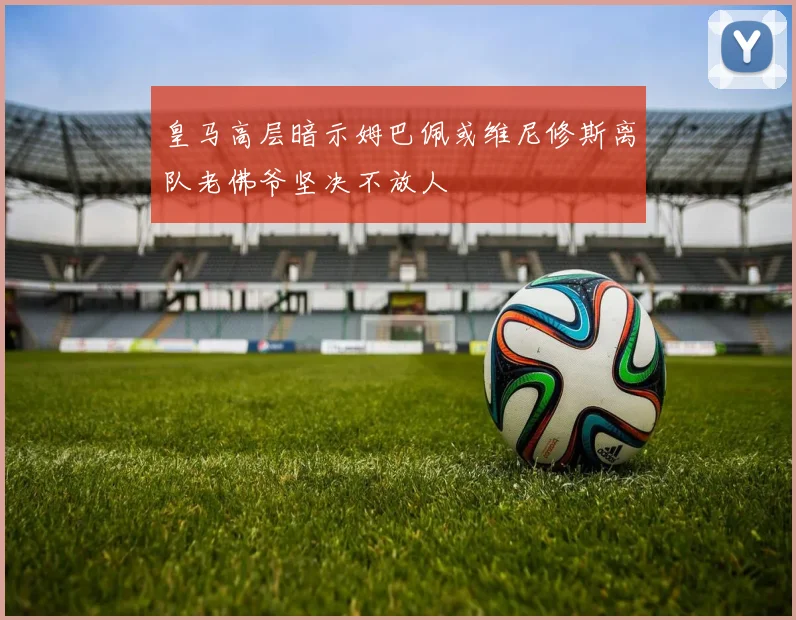 皇马高层暗示姆巴佩或维尼修斯离队老佛爷坚决不放人