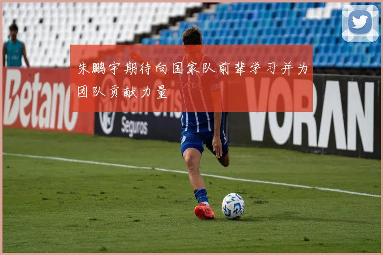 朱鹏宇期待向国家队前辈学习并为团队贡献力量