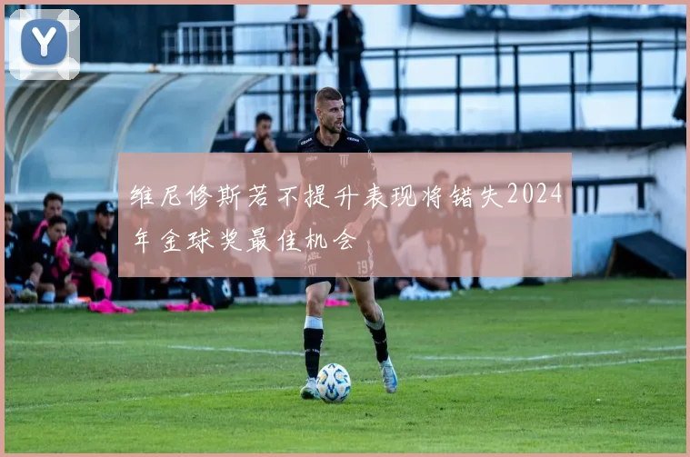 维尼修斯若不提升表现将错失2024年金球奖最佳机会