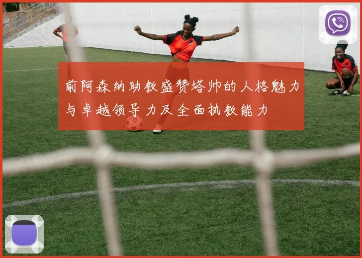 前阿森纳助教盛赞塔帅的人格魅力与卓越领导力及全面执教能力