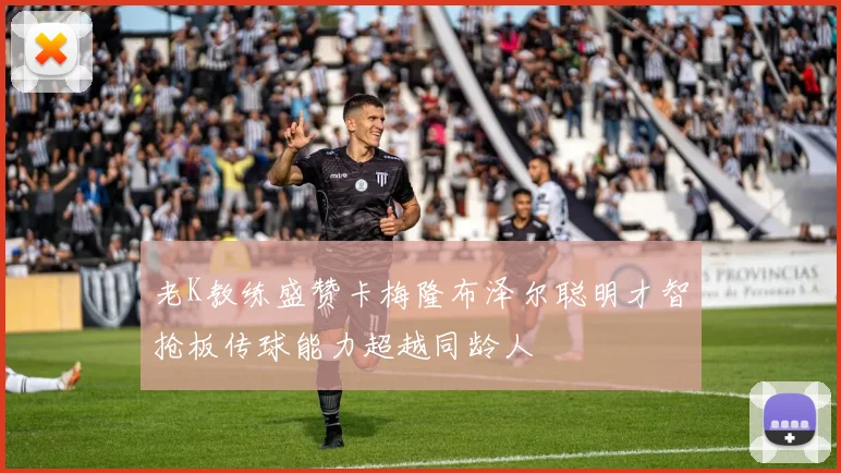 老K教练盛赞卡梅隆布泽尔聪明才智抢板传球能力超越同龄人