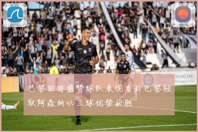 巴黎旧将盛赞球队表现看好巴黎轻取阿森纳以三球优势获胜